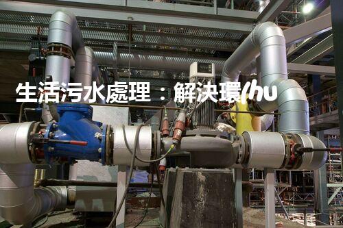 生活污水處理：解決環(huán)境隱患，保護(hù)家園！